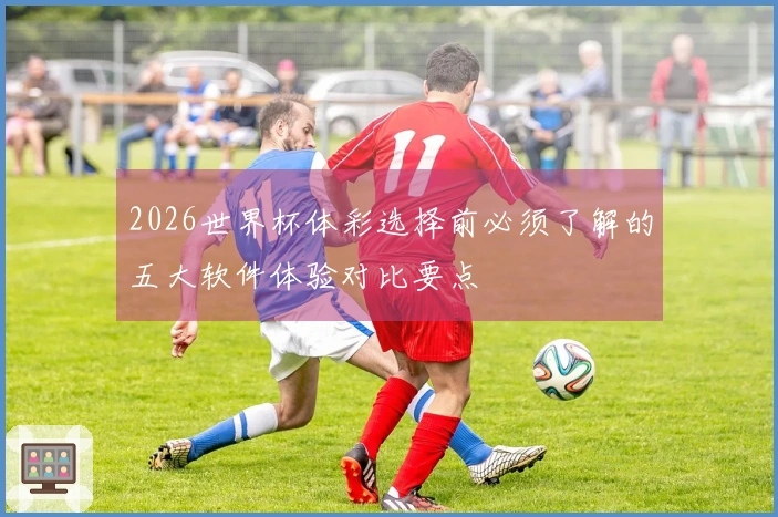 2026世界杯体彩选择前必须了解的五大软件体验对比要点
