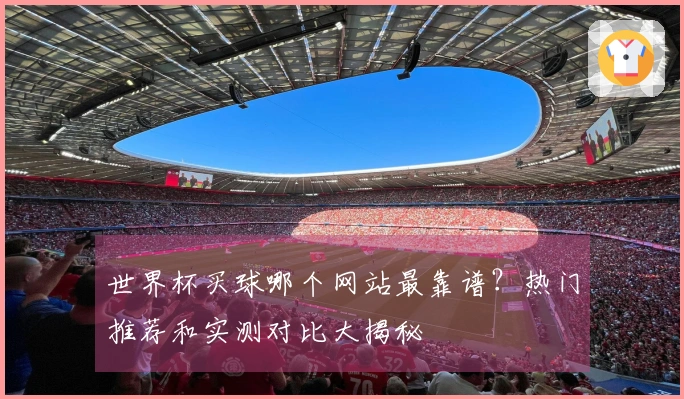 世界杯买球哪个网站最靠谱？热门推荐和实测对比大揭秘